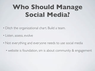 Who Should Manage
          Social Media?
• Ditch   the organizational chart. Build a team.

• Listen, assess, evolve

• Not   everything and everyone needs to use social media

  • website   is foundation, sm is about community & engagement
 
