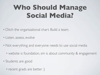 Who Should Manage
          Social Media?
• Ditch   the organizational chart. Build a team.

• Listen, assess, evolve

• Not   everything and everyone needs to use social media

  • website   is foundation, sm is about community & engagement

• Students   are good

  • recent   grads are better :)
 