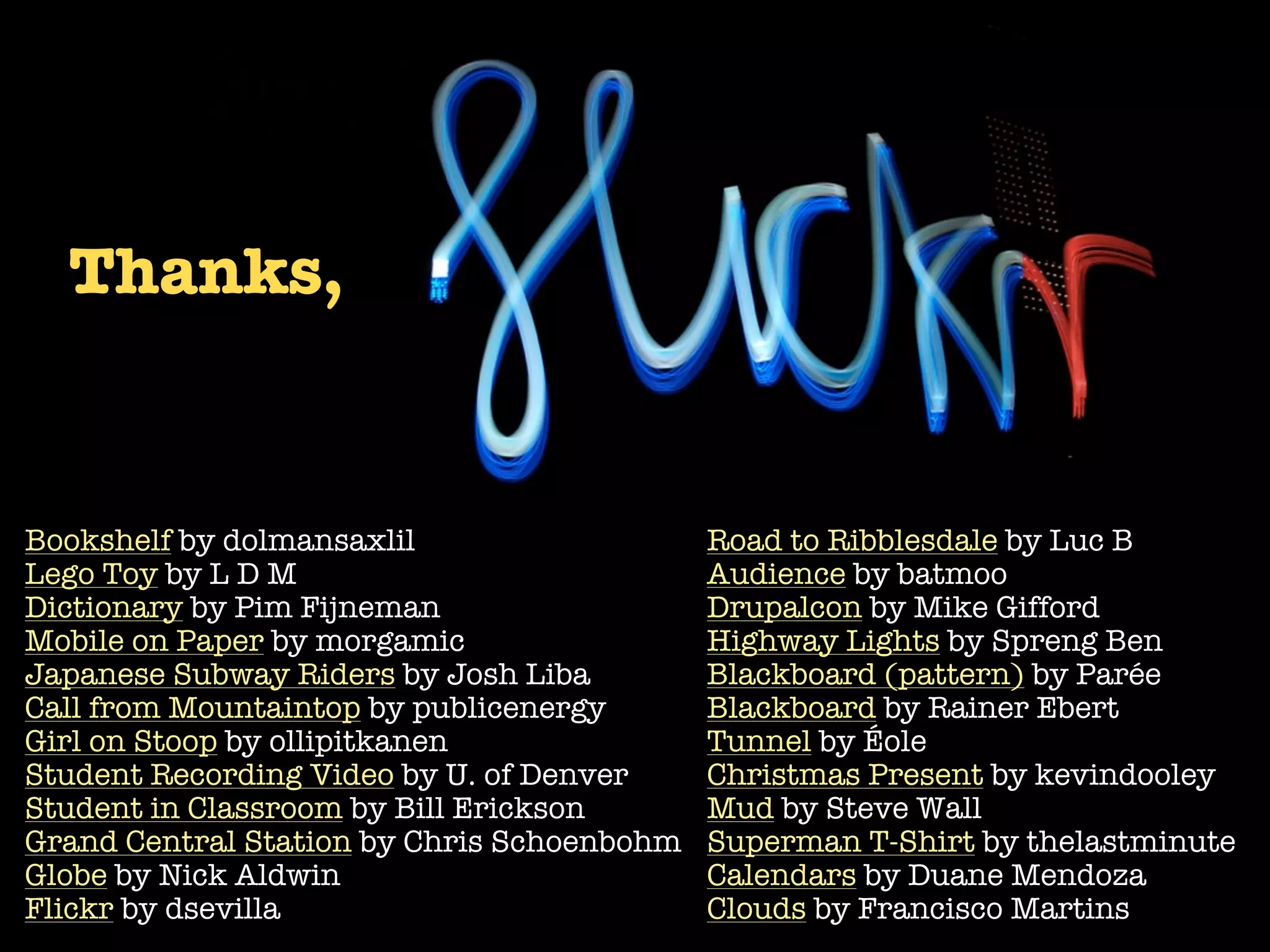 Thanks,


Bookshelf by dolmansaxlil                   Road to Ribblesdale by Luc B
Lego Toy by L D M                           Audience by batmoo
Dictionary by Pim Fijneman                  Drupalcon by Mike Gifford
Mobile on Paper by morgamic                 Highway Lights by Spreng Ben
Japanese Subway Riders by Josh Liba         Blackboard (pattern) by Parée
Call from Mountaintop by publicenergy       Blackboard by Rainer Ebert
Girl on Stoop by ollipitkanen               Tunnel by Éole
Student Recording Video by U. of Denver     Christmas Present by kevindooley
Student in Classroom by Bill Erickson       Mud by Steve Wall
Grand Central Station by Chris Schoenbohm   Superman T-Shirt by thelastminute
Globe by Nick Aldwin                        Calendars by Duane Mendoza
Flickr by dsevilla                          Clouds by Francisco Martins
 