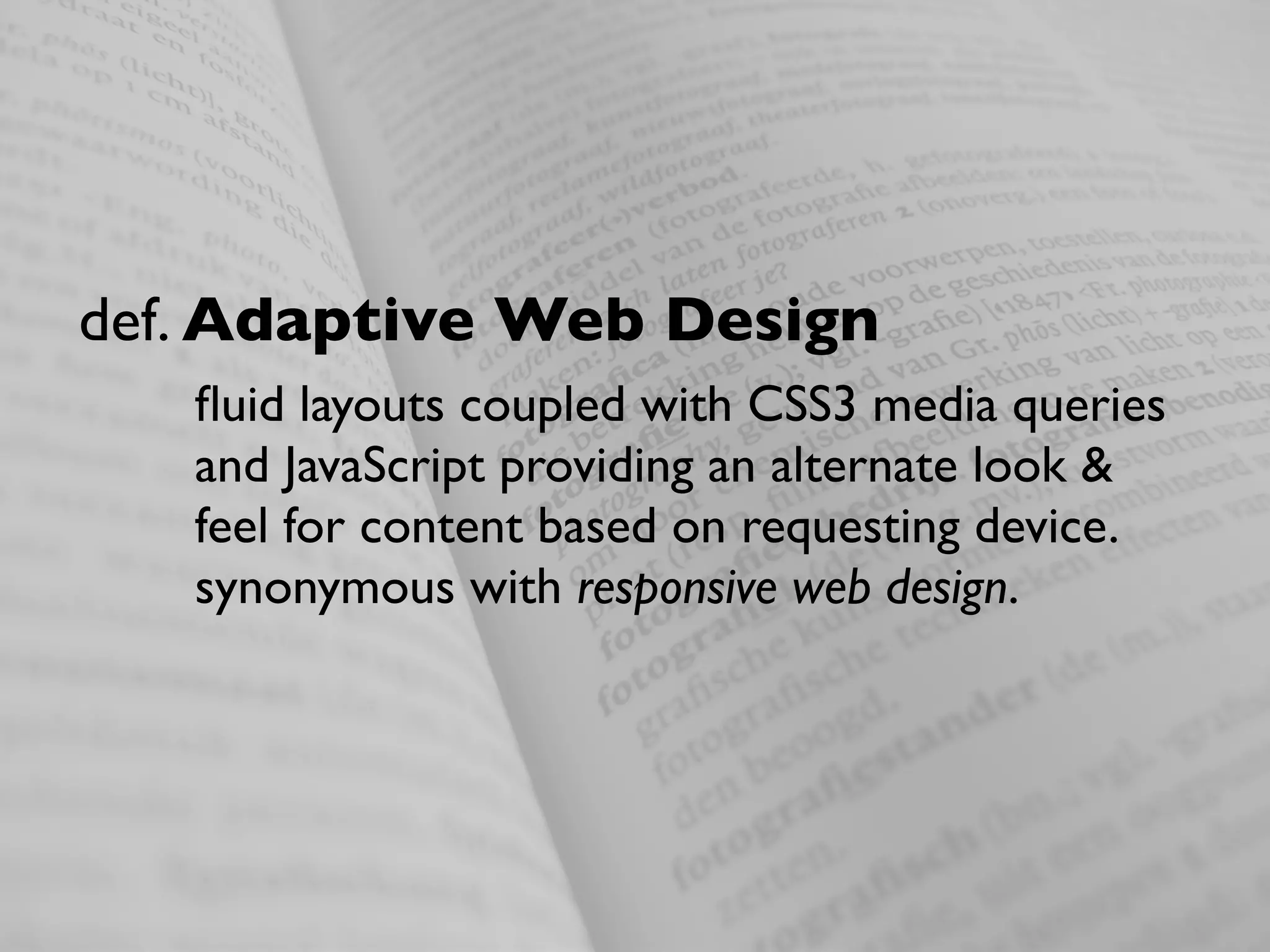 def. Adaptive Web Design
   ﬂuid layouts coupled with CSS3 media queries
   and JavaScript providing an alternate look &
   feel for content based on requesting device.
   synonymous with responsive web design.
 