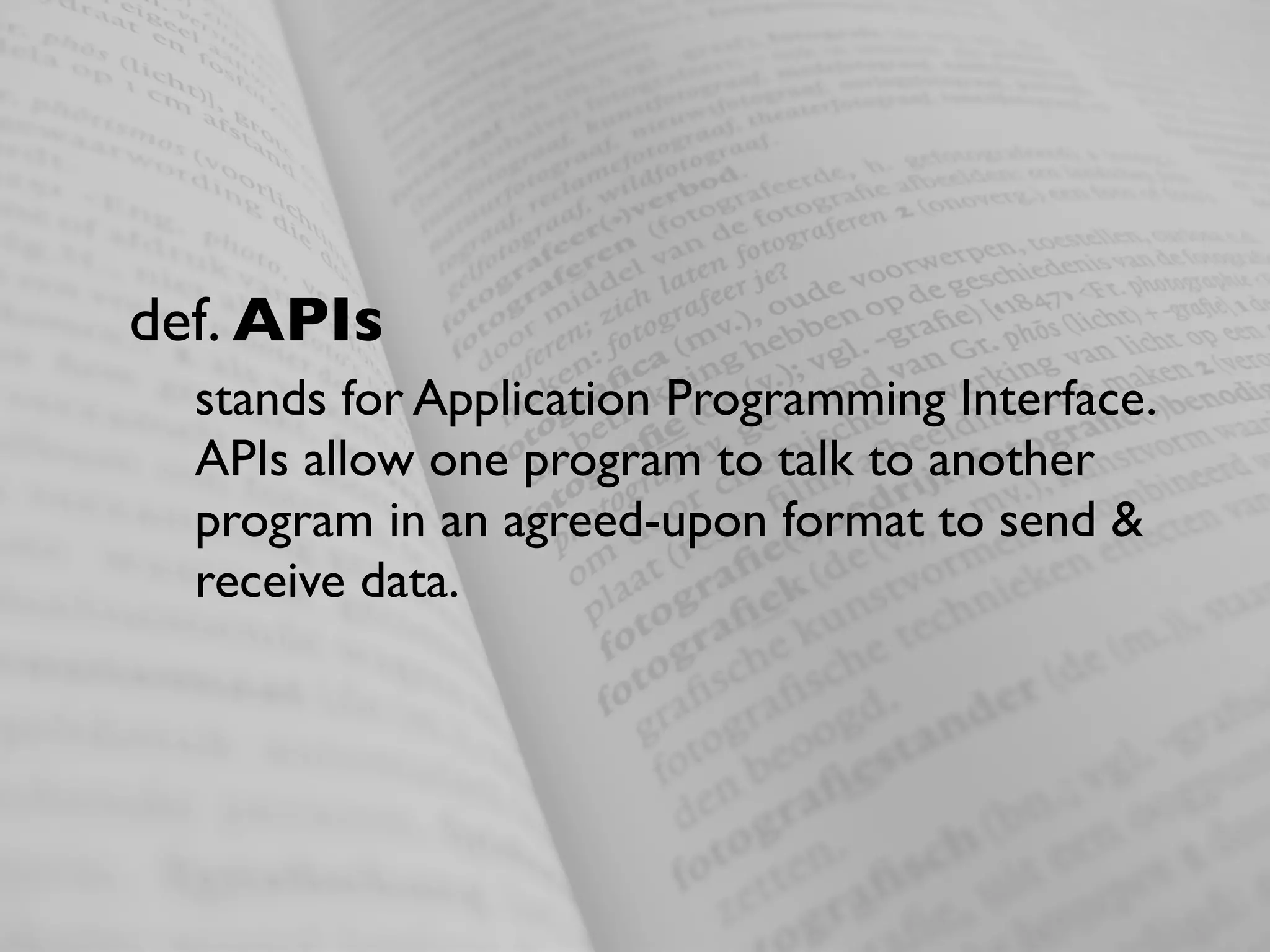 def. APIs
  stands for Application Programming Interface.
  APIs allow one program to talk to another
  program in an agreed-upon format to send &
  receive data.
 