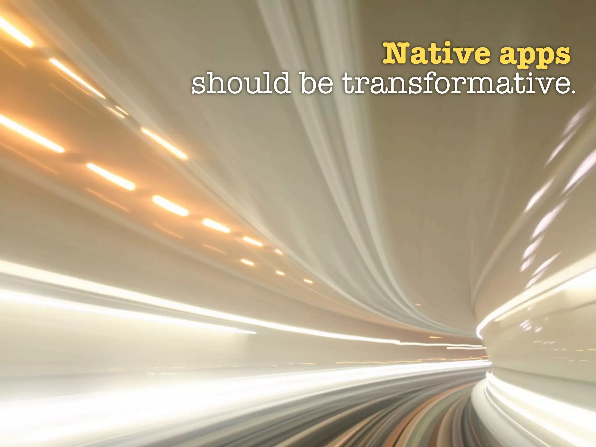 Native apps
should be transformative.
 