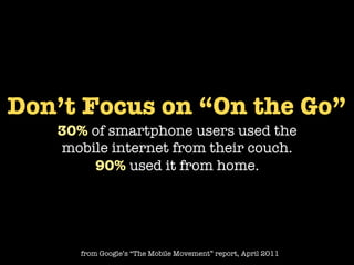 Don’t Focus on “On the Go”
   30% of smartphone users used the
   mobile internet from their couch.
       90% used it from home.




      from Google’s “The Mobile Movement” report, April 2011
 