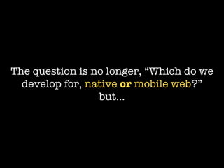 The question is no longer, “Which do we
  develop for, native or mobile web?”
                 but...
 