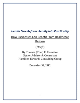  
 
 
 
 
 

Health Care Reform: Reality into Practicality 
How Businesses Can Benefit From Healthcare 
Reform 
(Draft)
By Thomas (Tom) E. Hamilton
Senior Advisor & Consultant
Hamilton Edwards Consulting Group
 
December 30, 2012

 
 
 
 
 
 
 
1 
 

 