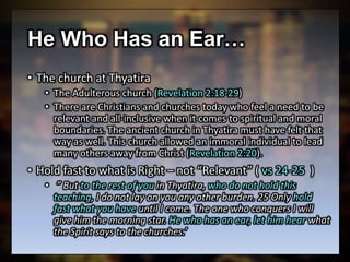 He Who Has an Ear…
• The church at Thyatira
• The Adulterous church (Revelation 2:18-29)
• There are Christians and churches today who feel a need to be
relevant and all-inclusive when it comes to spiritual and moral
boundaries. The ancient church in Thyatira must have felt that
way as well. This church allowed an immoral individual to lead
many others away from Christ (Revelation 2:20).
• Hold fast to what is Right – not “Relevant” ( vs 24-25 )
• ” But to the rest of you in Thyatira, who do not hold this
teaching, I do not lay on you any other burden. 25 Only hold
fast what you have until I come. The one who conquers I will
give him the morning star. He who has an ear, let him hear what
the Spirit says to the churches.’
 