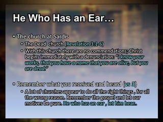 He Who Has an Ear…
• The church at Sardis
• The Dead church (Revelation 3:1-6)
• With this church there are no commendations; Christ
begins immediately with a denunciation: “I know your
works, that you have a name that you are alive, but you
are dead.”
• Remember what you received and heard (vs 3)
• A lot of churches appear to do all the right things , for all
the wrong reason. Remember the gospel and let our
motives be pure. He who has an ear , let him hear..
 