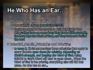 He Who Has an Ear…
• The church at Philadelphia
• The Faithful church (Revelation 3:7-13)
• Christ commended the church in Philadelphia for four
things: they have an open door, they have a little strength,
the have kept the Word of God, and they have not denied
the Lord
• Potential ,People ,Principles and Priorities
• In verse 8, Christ summarizes three principles that apply to
every Church: open doors for ministry, depending on
Christ’s strength, and keeping the Word of God. Being
faithful to God’s Word will lead to open doors . When the
Word of God is the priority, everything else will fall into
place. He who has an ear…
 