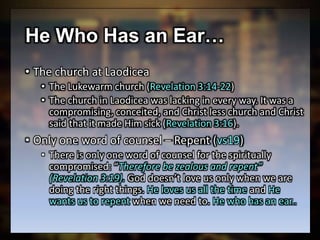 He Who Has an Ear…
• The church at Laodicea
• The Lukewarm church (Revelation 3:14-22)
• The church in Laodicea was lacking in every way. It was a
compromising, conceited, and Christ less church and Christ
said that it made Him sick (Revelation 3:16).
• Only one word of counsel – Repent (vs19)
• There is only one word of counsel for the spiritually
compromised: “Therefore be zealous and repent”
(Revelation 3:19). God doesn’t love us only when we are
doing the right things. He loves us all the time and He
wants us to repent when we need to. He who has an ear..
 
