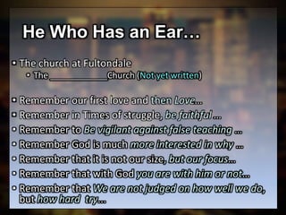 He Who Has an Ear…
• The church at Fultondale
• The ____________Church (Not yet written)
• Remember our first love and then Love…
• Remember in Times of struggle, be faithful …
• Remember to Be vigilant against false teaching …
• Remember God is much more interested in why …
• Remember that it is not our size, but our focus…
• Remember that with God you are with him or not…
• Remember that We are not judged on how well we do,
but how hard try...
 