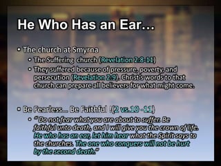 He Who Has an Ear…
• The church at Smyrna
• The Suffering church (Revelation 2:8-11)
• They suffered because of pressure, poverty, and
persecution (Revelation 2:9). Christ’s words to that
church can prepare all believers for what might come.
• Be Fearless… Be Faithful !(2 vs.10 -11)
• “ Do not fear what you are about to suffer. Be
faithful unto death, and I will give you the crown of life.
He who has an ear, let him hear what the Spirit says to
the churches. The one who conquers will not be hurt
by the second death.”
 