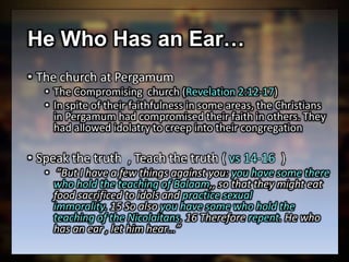 He Who Has an Ear…
• The church at Pergamum
• The Compromising church (Revelation 2:12-17)
• In spite of their faithfulness in some areas, the Christians
in Pergamum had compromised their faith in others. They
had allowed idolatry to creep into their congregation
• Speak the truth , Teach the truth ( vs 14-16 )
• ”But I have a few things against you: you have some there
who hold the teaching of Balaam,, so that they might eat
food sacrificed to idols and practice sexual
immorality. 15 So also you have some who hold the
teaching of the Nicolaitans. 16 Therefore repent. He who
has an ear , let him hear…”
 