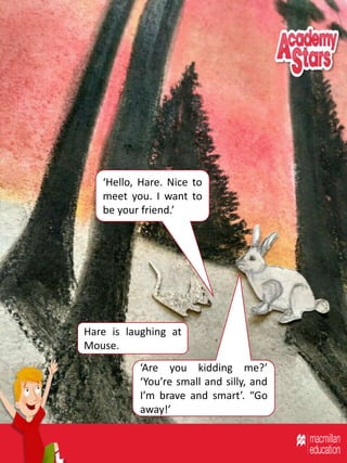 ‘Hello, Hare. Nice to
meet you. I want to
be your friend.’
‘Are you kidding me?’
‘You’re small and silly, and
I’m brave and smart’. “Go
away!’
Hare is laughing at
Mouse.
 