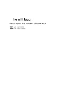 he will laugh
© Trevor Maynard 2015, from GREY SUN DARK MOON
ISBN-10: 1517095255
ISBN-13: 978-1517095253
 
