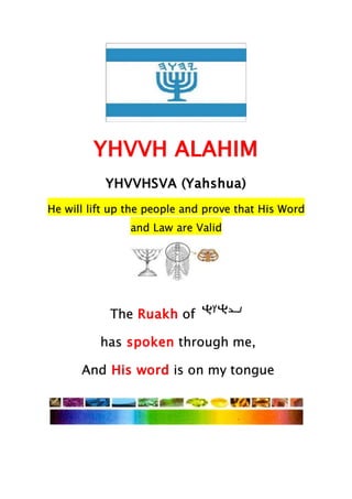 YHVVH ALAHIM
YHVVHSVA (Yahshua)
He will lift up the people and prove that His Word
and Law are Valid
The Ruakh of
has spoken through me,
And His word is on my tongue
 