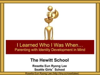 The Hewitt School
Rosetta Eun Ryong Lee
Seattle Girls’ School
I Learned Who I Was When…
Parenting with Identity Development in Mind
Rosetta Eun Ryong Lee (http://tiny.cc/rosettalee)
 