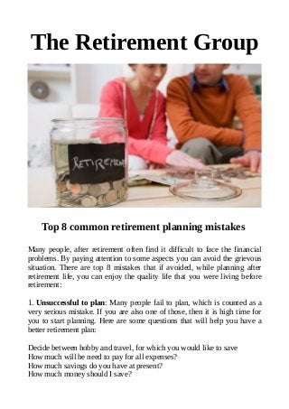 The Retirement Group
Top 8 common retirement planning mistakes
Many people, after retirement often find it difficult to face the financial
problems. By paying attention to some aspects you can avoid the grievous
situation. There are top 8 mistakes that if avoided, while planning after
retirement life, you can enjoy the quality life that you were living before
retirement:
1. Unsuccessful to plan: Many people fail to plan, which is counted as a
very serious mistake. If you are also one of those, then it is high time for
you to start planning. Here are some questions that will help you have a
better retirement plan:
Decide between hobby and travel, for which you would like to save
How much will be need to pay for all expenses?
How much savings do you have at present?
How much money should I save?
 