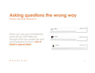 Asking questions the wrong way
Phase: Member Research
11
 When you use your membership,
what do you do? Walk me
through what you usually do and
what happens in return. Lots of
detail is appreciated.
 