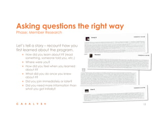 Asking questions the right way
Phase: Member Research
12
 Let’s tell a story – recount how you
first learned about the program.
"   How did you learn about it? (read
something, someone told you, etc.)
"   Where were you?
"   How did you feel when you learned
about it?
"   What did you do once you knew
about it?
"   Did you join immediately or later?
"   Did you need more information than
what you got initially?
 