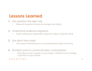 Lessons Learned
18
1)  Ask questions the right way
•  Research questions should encourage story telling
2)  Understand audience segments
•  Color coding your respondent segments helps to identify trends
3)  Use client time wisely
•  Give clients interesting and vocal respondents (highs and lows)
4)  Emotions point to communication customization
•  Think about how to speak to your happy, indifferent and unhappy
customers at each phase
 