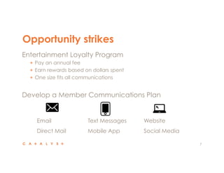 Opportunity strikes
7
 Entertainment Loyalty Program
"   Pay an annual fee
"   Earn rewards based on dollars spent
"   One size fits all communications
 Develop a Member Communications Plan
 Email
 Direct Mail
 Text Messages
 Mobile App
 Website
 Social Media
 
