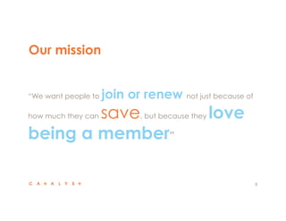 Our mission
8
 “We want people to join or renew not just because of
how much they can save, but because they love
being a member”
 
