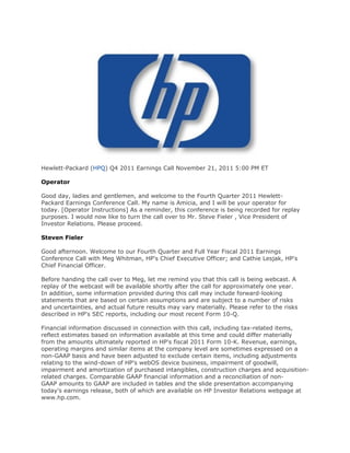 Hewlett-Packard (HPQ) Q4 2011 Earnings Call November 21, 2011 5:00 PM ET

Operator

Good day, ladies and gentlemen, and welcome to the Fourth Quarter 2011 Hewlett-
Packard Earnings Conference Call. My name is Amicia, and I will be your operator for
today. [Operator Instructions] As a reminder, this conference is being recorded for replay
purposes. I would now like to turn the call over to Mr. Steve Fieler , Vice President of
Investor Relations. Please proceed.

Steven Fieler

Good afternoon. Welcome to our Fourth Quarter and Full Year Fiscal 2011 Earnings
Conference Call with Meg Whitman, HP's Chief Executive Officer; and Cathie Lesjak, HP's
Chief Financial Officer.

Before handing the call over to Meg, let me remind you that this call is being webcast. A
replay of the webcast will be available shortly after the call for approximately one year.
In addition, some information provided during this call may include forward-looking
statements that are based on certain assumptions and are subject to a number of risks
and uncertainties, and actual future results may vary materially. Please refer to the risks
described in HP's SEC reports, including our most recent Form 10-Q.

Financial information discussed in connection with this call, including tax-related items,
reflect estimates based on information available at this time and could differ materially
from the amounts ultimately reported in HP's fiscal 2011 Form 10-K. Revenue, earnings,
operating margins and similar items at the company level are sometimes expressed on a
non-GAAP basis and have been adjusted to exclude certain items, including adjustments
relating to the wind-down of HP's webOS device business, impairment of goodwill,
impairment and amortization of purchased intangibles, construction charges and acquisition-
related charges. Comparable GAAP financial information and a reconciliation of non-
GAAP amounts to GAAP are included in tables and the slide presentation accompanying
today's earnings release, both of which are available on HP Investor Relations webpage at
www.hp.com.
 
