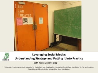 Leveraging Social Media:Understanding Strategy and Putting it into Practice,[object Object],Beth Kanter, Beth’s Blog,[object Object],This project is being generously supported by the William and Flora Hewlett Foundation, The Wallace Foundation via The San Francisco Foundation and Grants for the Arts, and the Koret Foundation.  ,[object Object]