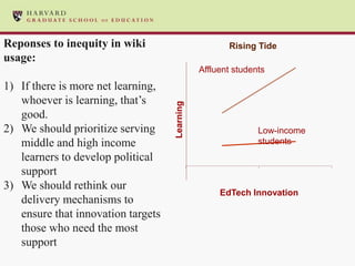Reponses to inequity in wiki                          Rising Tide
usage:
                                               Affluent students
1) If there is more net learning,
   whoever is learning, that’s




                                    Learning
   good.
2) We should prioritize serving                               Low-income
   middle and high income                                     students
   learners to develop political
   support
3) We should rethink our
                                                    EdTech Innovation
   delivery mechanisms to
   ensure that innovation targets
   those who need the most
   support
 