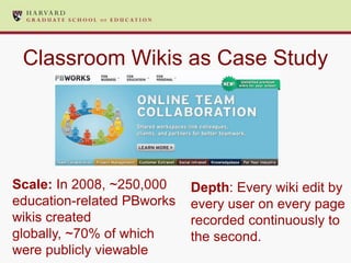 Classroom Wikis as Case Study




Scale: In 2008, ~250,000    Depth: Every wiki edit by
education-related PBworks   every user on every page
wikis created               recorded continuously to
globally, ~70% of which     the second.
were publicly viewable
 