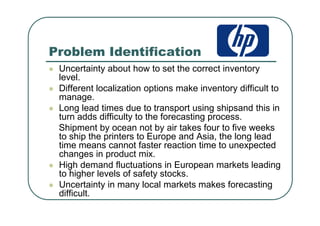 Problem Identification
Uncertainty about how to set the correct inventory
level.
Different localization options make inventory difficult to
manage.
Long lead times due to transport using shipsand this in
turn adds difficulty to the forecasting process.
Shipment by ocean not by air takes four to five weeks
to ship the printers to Europe and Asia, the long lead
time means cannot faster reaction time to unexpected
changes in product mix.
High demand fluctuations in European markets leading
to higher levels of safety stocks.
Uncertainty in many local markets makes forecasting
difficult.
 