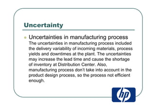 Uncertainty
Uncertainties in manufacturing process
The uncertainties in manufacturing process included
the delivery variability of incoming materials, process
yields and downtimes at the plant. The uncertainties
may increase the lead time and cause the shortage
of inventory at Distribution Center. Also,
manufacturing process don’t take into account in the
product design process, so the process not efficient
enough.
 