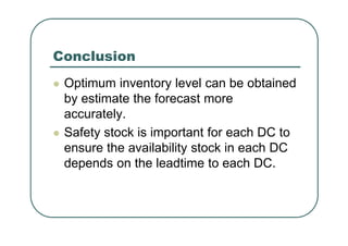 Conclusion
Optimum inventory level can be obtained
by estimate the forecast more
accurately.
Safety stock is important for each DC to
ensure the availability stock in each DC
depends on the leadtime to each DC.
 