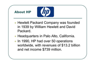 About HP
Hewlett Packard Company was founded
in 1939 by William Hewlett and David
Packard.
Headquarters in Palo Alto, California.
In 1990, HP had over 50 operations
worldwide, with revenues of $13.2 billion
and net income $739 million.
 