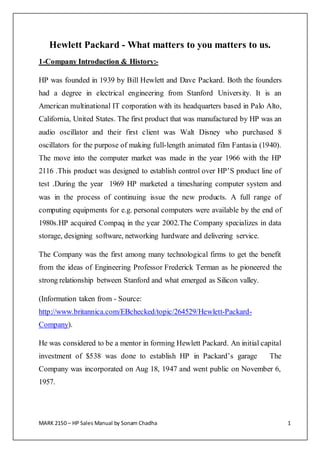 MARK 2150 – HP Sales Manual by Sonam Chadha 1
Hewlett Packard - What matters to you matters to us.
1-Company Introduction & History:-
HP was founded in 1939 by Bill Hewlett and Dave Packard. Both the founders
had a degree in electrical engineering from Stanford University. It is an
American multinational IT corporation with its headquarters based in Palo Alto,
California, United States. The first product that was manufactured by HP was an
audio oscillator and their first client was Walt Disney who purchased 8
oscillators for the purpose of making full-length animated film Fantasia (1940).
The move into the computer market was made in the year 1966 with the HP
2116 .This product was designed to establish control over HP’S product line of
test .During the year 1969 HP marketed a timesharing computer system and
was in the process of continuing issue the new products. A full range of
computing equipments for e.g. personal computers were available by the end of
1980s.HP acquired Compaq in the year 2002.The Company specializes in data
storage, designing software, networking hardware and delivering service.
The Company was the first among many technological firms to get the benefit
from the ideas of Engineering Professor Frederick Terman as he pioneered the
strong relationship between Stanford and what emerged as Silicon valley.
(Information taken from - Source:
http://www.britannica.com/EBchecked/topic/264529/Hewlett-Packard-
Company).
He was considered to be a mentor in forming Hewlett Packard. An initial capital
investment of $538 was done to establish HP in Packard’s garage The
Company was incorporated on Aug 18, 1947 and went public on November 6,
1957.
 