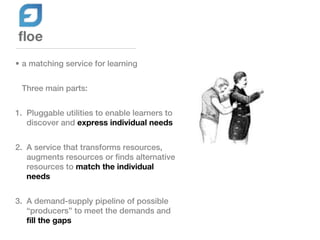 • a matching service for learning


 Three main parts:


1. Pluggable utilities to enable learners to
   discover and express individual needs


2. A service that transforms resources,
   augments resources or finds alternative
   resources to match the individual
   needs


3. A demand-supply pipeline of possible
   “producers” to meet the demands and
   fill the gaps
 