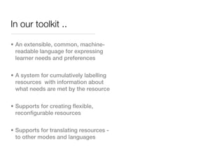 In our toolkit ..

• An extensible, common, machine-
  readable language for expressing
  learner needs and preferences


• A system for cumulatively labelling
  resources with information about
  what needs are met by the resource


• Supports for creating flexible,
  reconfigurable resources


• Supports for translating resources -
  to other modes and languages
 