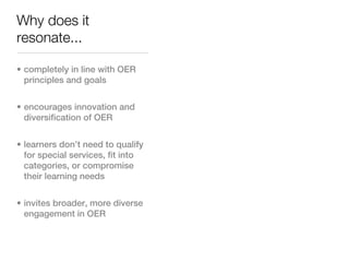 Why does it
resonate...

• completely in line with OER
  principles and goals


• encourages innovation and
  diversification of OER


• learners don’t need to qualify
  for special services, fit into
  categories, or compromise
  their learning needs


• invites broader, more diverse
  engagement in OER
 