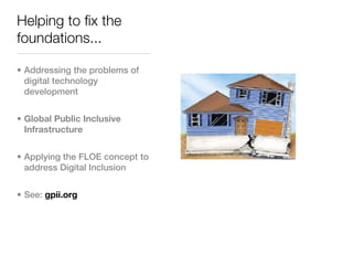 Helping to fix the
foundations...

• Addressing the problems of
  digital technology
  development


• Global Public Inclusive
  Infrastructure


• Applying the FLOE concept to
  address Digital Inclusion


• See: gpii.org
 