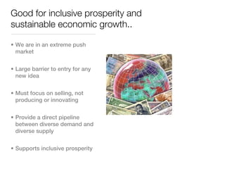 Good for inclusive prosperity and
sustainable economic growth..

• We are in an extreme push
  market


• Large barrier to entry for any
  new idea


• Must focus on selling, not
  producing or innovating


• Provide a direct pipeline
  between diverse demand and
  diverse supply


• Supports inclusive prosperity
 
