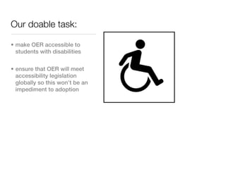 Our doable task:

• make OER accessible to
  students with disabilities


• ensure that OER will meet
  accessibility legislation
  globally so this won’t be an
  impediment to adoption
 