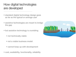 How digital technologies
are developed

• standard digital technology design goes
  as far as the typical or average user

• assistive technologies are meant to bridge
  the gap

• but assistive technology is crumbling

   • not technically viable

   • not a viable business model

   • cannot keep up with development

• cost, availability, functionality, reliability
 