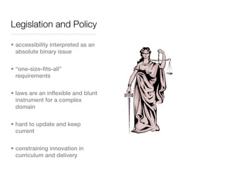 Legislation and Policy

• accessibility interpreted as an
  absolute binary issue


• “one-size-fits-all”
  requirements


• laws are an inflexible and blunt
  instrument for a complex
  domain


• hard to update and keep
  current


• constraining innovation in
  curriculum and delivery
 