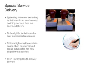Special Service
Delivery
• Spending more on excluding
  individuals from service and
  policing service than on
  service delivery


• Only eligible individuals for
  only authorized resources


• Criteria tightened to contain
  costs- then squeezed-out
  group advocates for new
  eligibility categories


• even fewer funds to deliver
  service
 
