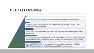 Business Overview
Sustainable Technology Advantage: Unique process and design, Patent pending
Verifiable: Expert evaluation, built and tested prototypes (Proof of Concept + three
performance trials completed)
Strong Team: Deep integration, technology and execution experience + global network
opportunity
Market Opportunity: underperforming 1GW distributed (on-site) wind energy market for
micro and small wind power plants (below 150KW), and medium plants (150-750KW)
Seeking $275,000 Bridge Funding to achieve intermediate scaling with HEWS Beta
(12KW), basis of design for 50-150KW capacity, $25K in-kind committed
2
 