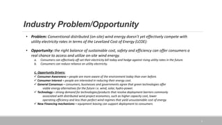 Industry Problem/Opportunity
3
• Problem: Conventional distributed (on-site) wind energy doesn’t yet effectively compete with
utility electricity rates in terms of the Levelized Cost of Energy (LCOE):
• Opportunity: the right balance of sustainable cost, safety and efficiency can offer consumers a
real chance to access and utilize on-site wind energy.
a. Consumers can effectively off-set their electricity bill today and hedge against rising utility rates in the future.
b. Consumers can reduce reliance on utility electricity.
c. Opportunity Drivers:
 Consumer Awareness – people are more aware of the environment today than ever before.
 Consumer Interest – people are interested in reducing their energy cost.
 General Consensus – consumers, businesses and governments agree that green technologies offer
viable energy alternatives for the future i.e. wind, solar, hydro-power.
 Technology – strong demand for technologies/products that resolve deployment barriers commonly
associated with distributed wind project economics, such as higher capacity cost, lower
operating efficiency and less than perfect wind regimes that yield unsustainable cost of energy.
 New Financing mechanisms – equipment leasing can support deployment to consumers
 