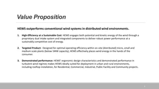 Value Proposition
4
HEWS outperforms conventional wind systems in distributed wind environments.
1. High-Efficiency at a Sustainable Cost: HEWS engages both potential and kinetic energy of the wind through a
proprietary dual intake system and integrated components to deliver robust power performance at a
sustainably competitive cost of energy.
2. Targeted Product: Designed for optimal operating efficiency within on-site (distributed) micro, small and
medium scale plants (below 1MW capacity), HEWS effectively places wind energy in the hands of the
consumer.
3. Demonstrated performance: HEWS’ ergonomic design characteristics and demonstrated performance in
turbulent wind regimes makes HEWS ideally suited for deployment in urban and rural environments,
including rooftop installation, for Residential, Commercial, Industrial, Public Facility and Community projects.
 