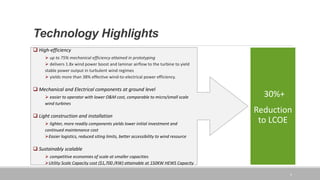 Technology Highlights
5
 High-efficiency
 up to 75% mechanical efficiency attained in prototyping
 delivers 1.8x wind power boost and laminar airflow to the turbine to yield
stable power output in turbulent wind regimes
 yields more than 38% effective wind-to-electrical power efficiency.
 Mechanical and Electrical components at ground level
 easier to operator with lower O&M cost, comparable to micro/small scale
wind turbines
 Light construction and installation
 lighter, more readily components yields lower initial investment and
continued maintenance cost
Easier logistics, reduced siting limits, better accessibility to wind resource
 Sustainably scalable
 competitive economies of scale at smaller capacities
Utility Scale Capacity cost ($1,700 /KW) attainable at 150KW HEWS Capacity
30%+
Reduction
to LCOE
 