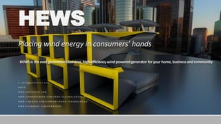 HEWS
Placing wind energy in consumers’ hands
HEWS is the next generationbladeless,high-efficiency wind poweredgenerator for your home, businessand community
E : H E W S @ H E W S T E C H . C O M
M E D I A :
W W W . H E W S T E C H . C O M
W W W . C R O W D F U N D E R . C O M / H E W S - T E C H N O L O G I E S - I N C -
W W W . L I N K E D I N . C O M / C O M P A N Y / H E W S - T E C H N O L O G I E S
W W W . F A C E B O O K . C O M / H E W S T E C H
 