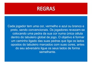 Cada jogador tem uma cor, vermelho e azul ou branco e
 preto, sendo convencionais. Os jogadores revezam-se
   colocando uma pedra da sua cor numa única célula
  dentro do tabuleiro global de jogo. O objetivo é formar
  um caminho ligado das suas pedras que liga os lados
  opostos do tabuleiro marcados com suas cores, antes
     do seu adversário ligue os seus lados de forma
                       semelhante.
 